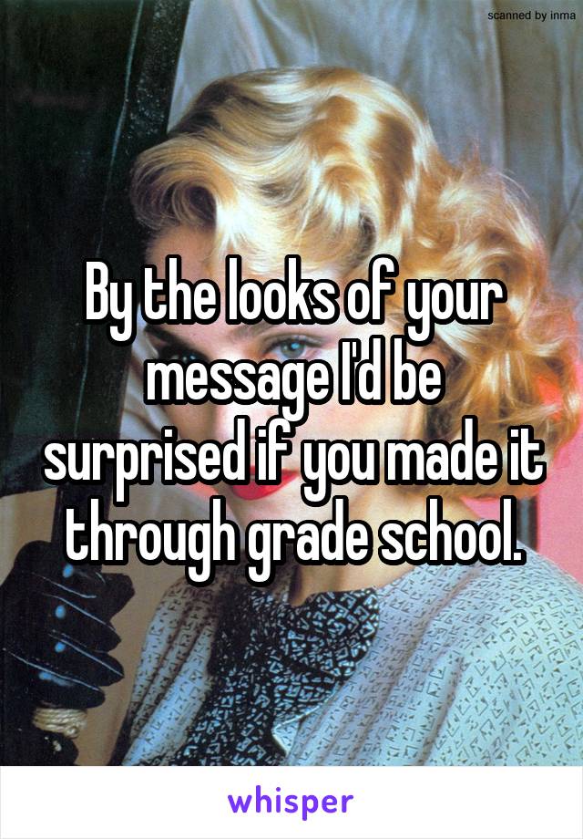 By the looks of your message I'd be surprised if you made it through grade school.
