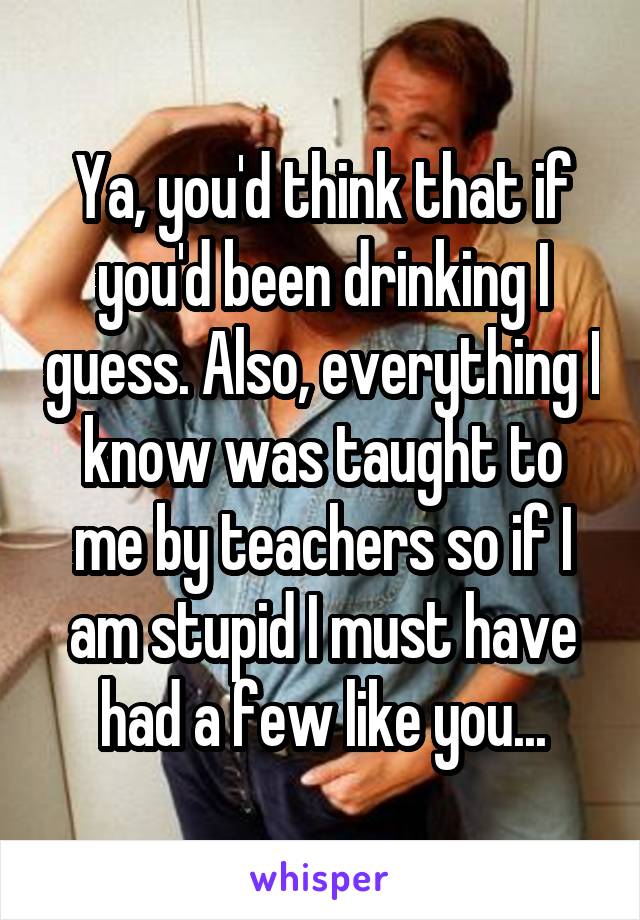 Ya, you'd think that if you'd been drinking I guess. Also, everything I know was taught to me by teachers so if I am stupid I must have had a few like you...