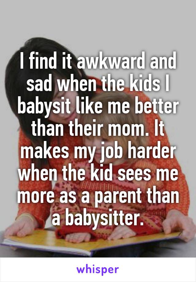 I find it awkward and sad when the kids I babysit like me better than their mom. It makes my job harder when the kid sees me more as a parent than a babysitter.