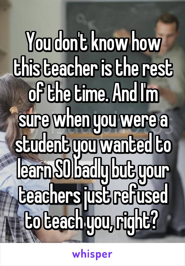 You don't know how this teacher is the rest of the time. And I'm sure when you were a student you wanted to learn SO badly but your teachers just refused to teach you, right? 