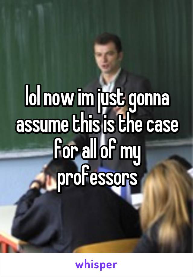 lol now im just gonna assume this is the case for all of my professors