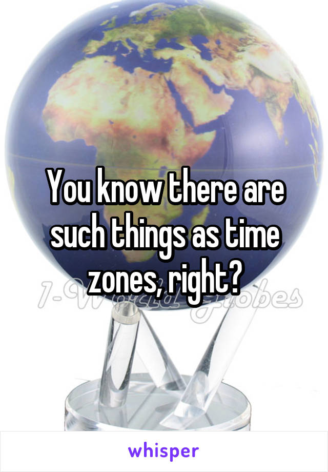 You know there are such things as time zones, right?