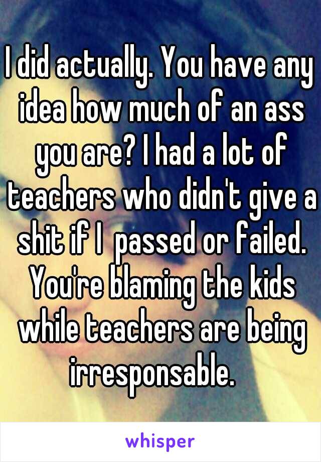 I did actually. You have any idea how much of an ass you are? I had a lot of teachers who didn't give a shit if I  passed or failed. You're blaming the kids while teachers are being irresponsable.   