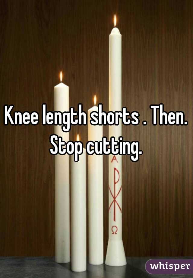 Knee length shorts . Then. Stop cutting. 