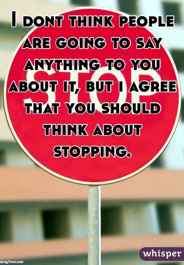 I dont think people are going to say anything to you about it, but i agree that you should think about stopping. 