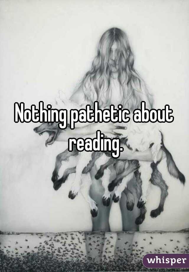 Nothing pathetic about reading.