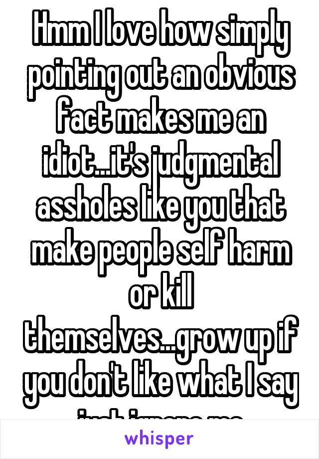 Hmm I love how simply pointing out an obvious fact makes me an idiot...it's judgmental assholes like you that make people self harm or kill themselves...grow up if you don't like what I say just ignore me