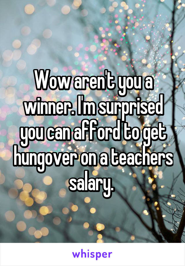 Wow aren't you a winner. I'm surprised you can afford to get hungover on a teachers salary. 