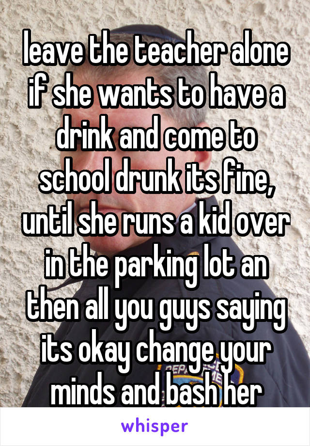 leave the teacher alone if she wants to have a drink and come to school drunk its fine, until she runs a kid over in the parking lot an then all you guys saying its okay change your minds and bash her