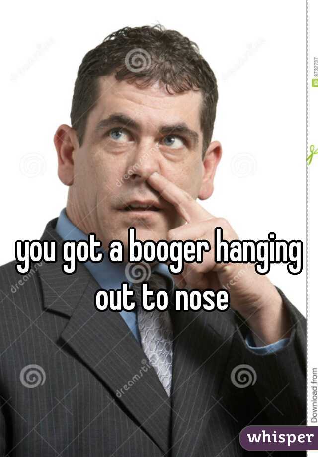 you got a booger hanging out to nose