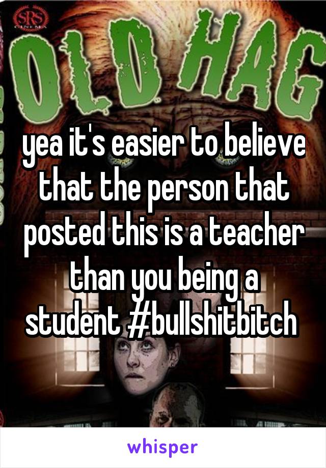 yea it's easier to believe that the person that posted this is a teacher than you being a student #bullshitbitch 