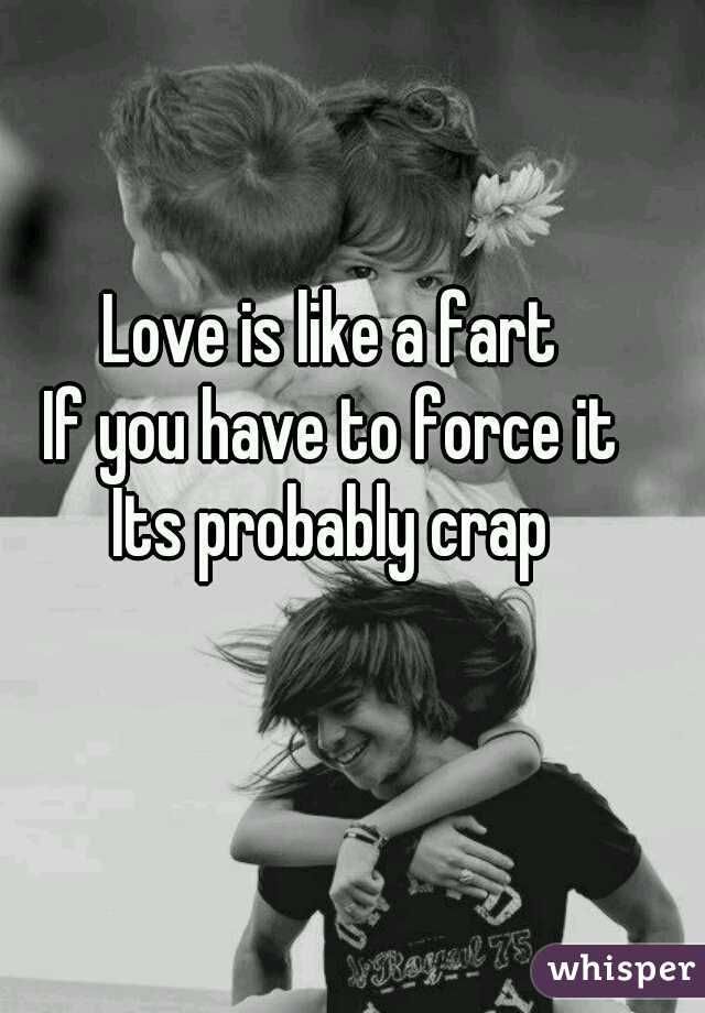 Love is like a fart 
If you have to force it 
Its probably crap 