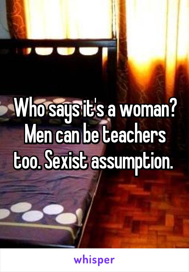 Who says it's a woman? Men can be teachers too. Sexist assumption. 