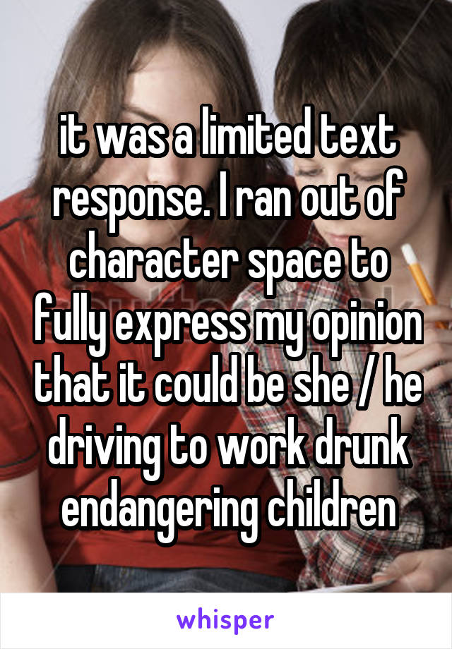 it was a limited text response. I ran out of character space to fully express my opinion that it could be she / he driving to work drunk endangering children