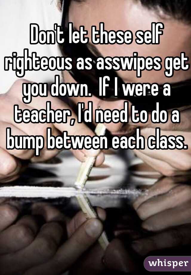 Don't let these self righteous as asswipes get you down.  If I were a teacher, I'd need to do a bump between each class.