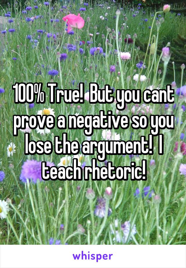100% True!  But you cant prove a negative so you lose the argument!  I teach rhetoric!