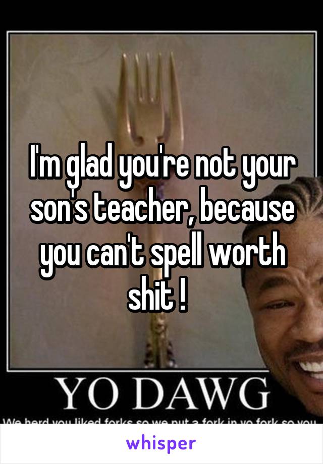 I'm glad you're not your son's teacher, because you can't spell worth shit !  