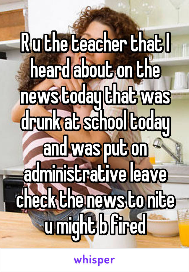 R u the teacher that I heard about on the news today that was drunk at school today and was put on administrative leave check the news to nite u might b fired