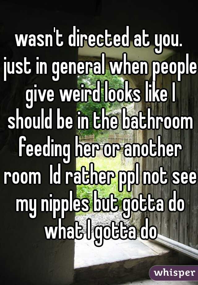 wasn't directed at you. just in general when people give weird looks like I should be in the bathroom feeding her or another room  Id rather ppl not see my nipples but gotta do what I gotta do