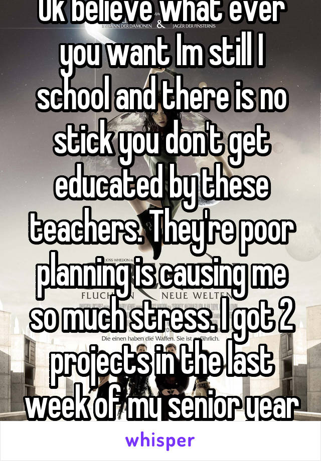 Ok believe what ever you want Im still I school and there is no stick you don't get educated by these teachers. They're poor planning is causing me so much stress. I got 2 projects in the last week of my senior year because of it