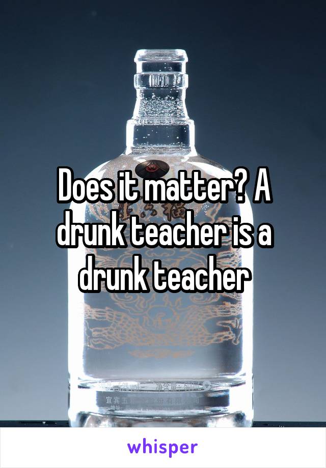 Does it matter? A drunk teacher is a drunk teacher