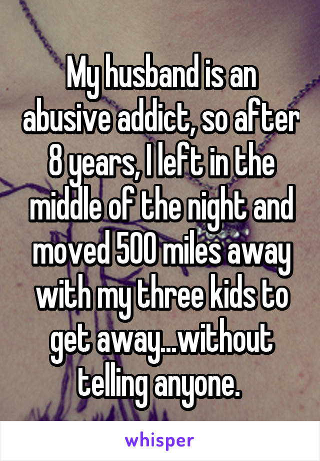 My husband is an abusive addict, so after 8 years, I left in the middle of the night and moved 500 miles away with my three kids to get away...without telling anyone. 