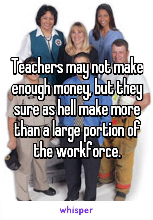 Teachers may not make enough money, but they sure as hell make more than a large portion of the workforce.