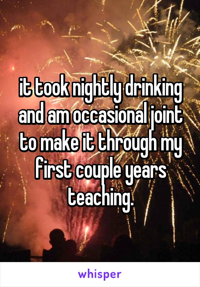 it took nightly drinking and am occasional joint to make it through my first couple years teaching.
