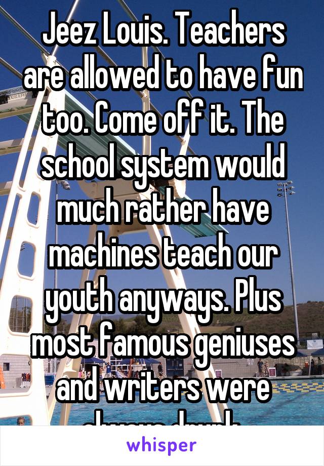 Jeez Louis. Teachers are allowed to have fun too. Come off it. The school system would much rather have machines teach our youth anyways. Plus most famous geniuses and writers were always drunk 