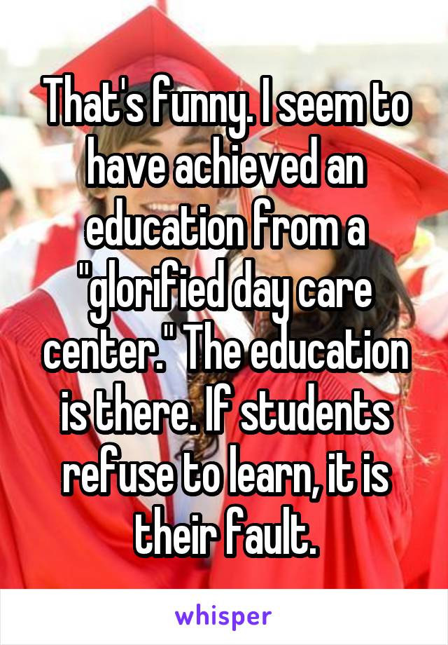 That's funny. I seem to have achieved an education from a "glorified day care center." The education is there. If students refuse to learn, it is their fault.
