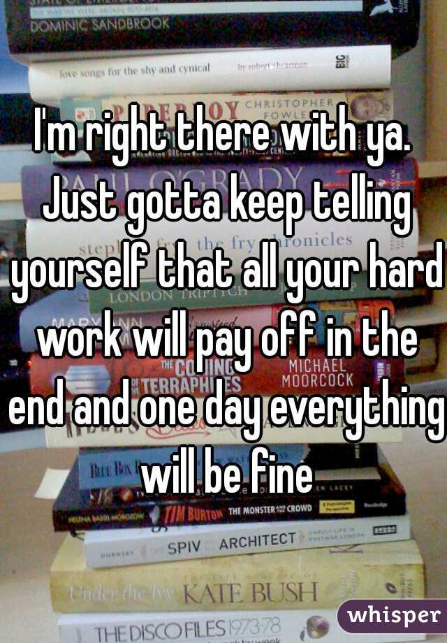 I'm right there with ya. Just gotta keep telling yourself that all your hard work will pay off in the end and one day everything will be fine