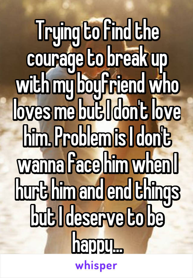 Trying to find the courage to break up with my boyfriend who loves me but I don't love him. Problem is I don't wanna face him when I hurt him and end things but I deserve to be happy...