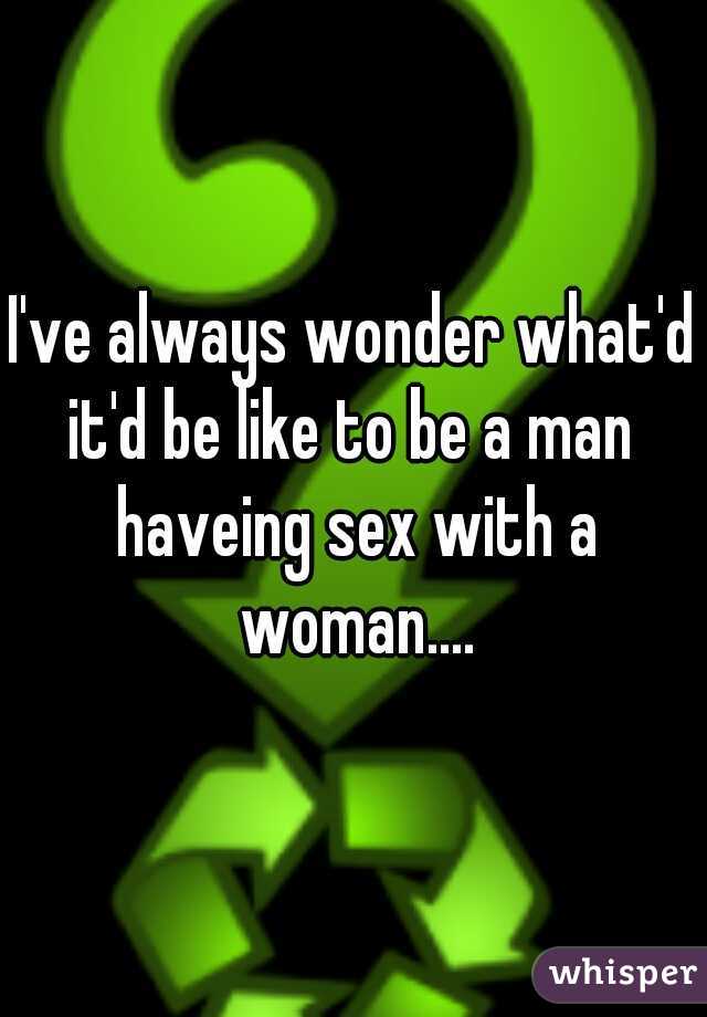 I've always wonder what'd it'd be like to be a man  haveing sex with a woman....