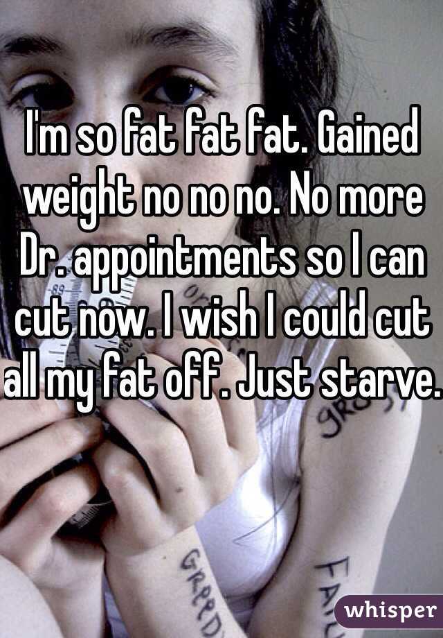 I'm so fat fat fat. Gained weight no no no. No more Dr. appointments so I can cut now. I wish I could cut all my fat off. Just starve. 