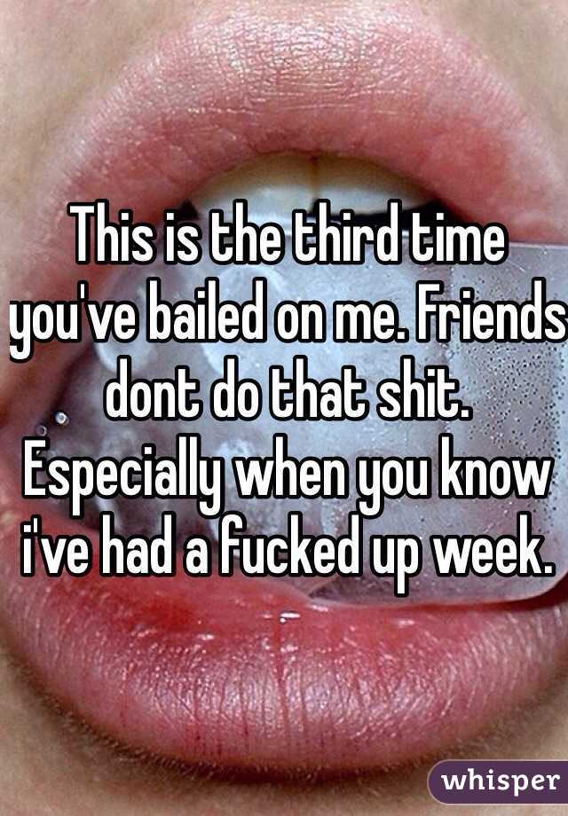 This is the third time you've bailed on me. Friends dont do that shit. Especially when you know i've had a fucked up week. 