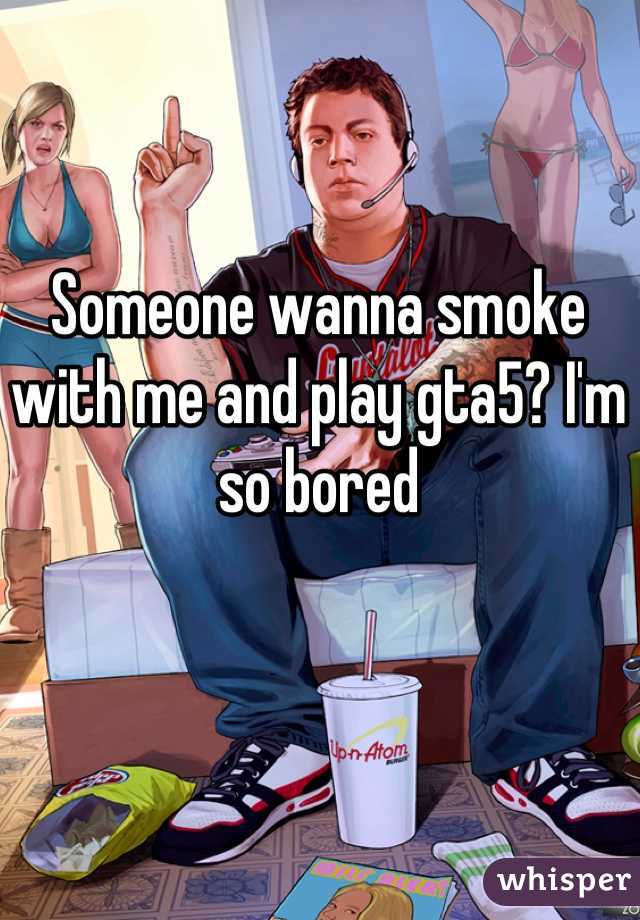 Someone wanna smoke with me and play gta5? I'm so bored