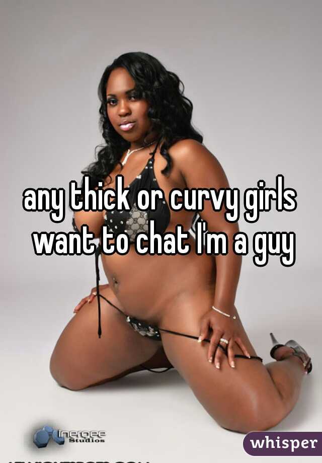 any thick or curvy girls want to chat I'm a guy