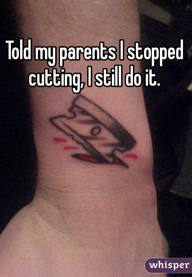 Told my parents I stopped cutting, I still do it.