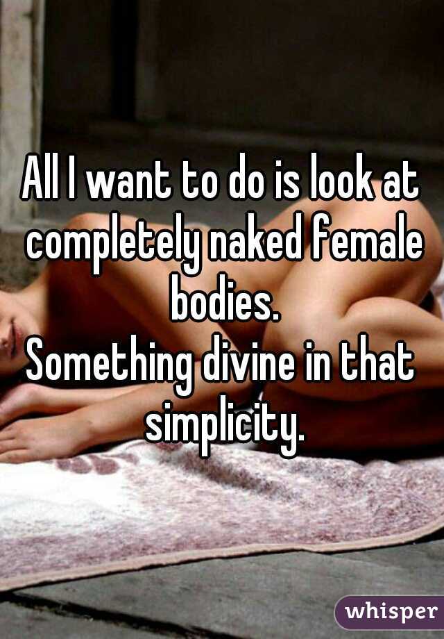 All I want to do is look at completely naked female bodies.
Something divine in that simplicity.