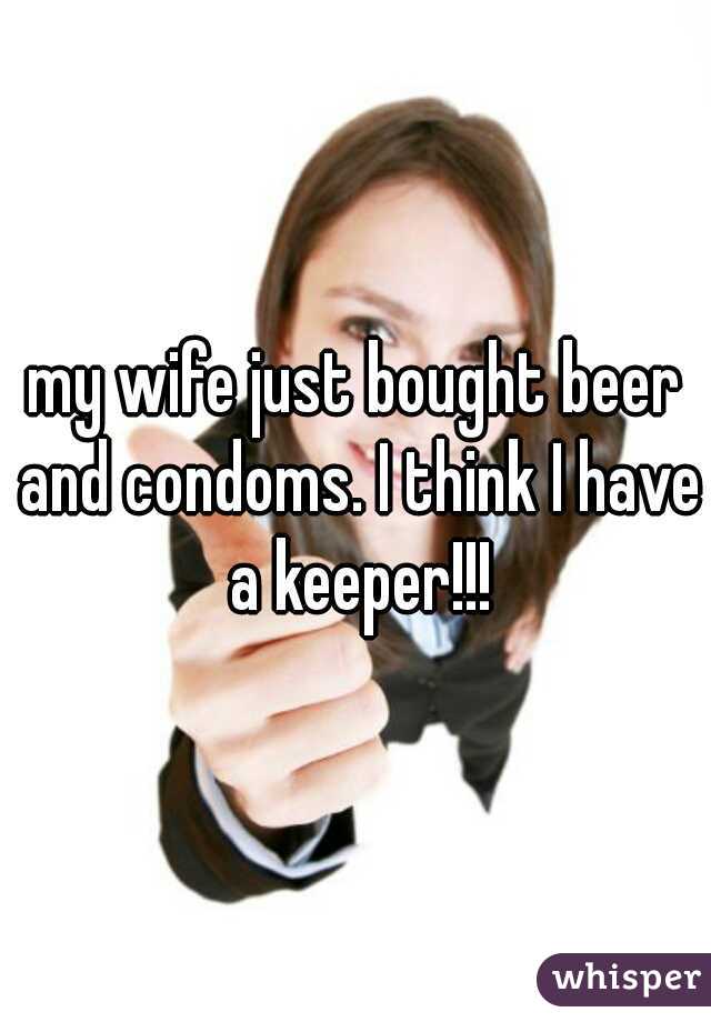 my wife just bought beer and condoms. I think I have a keeper!!!