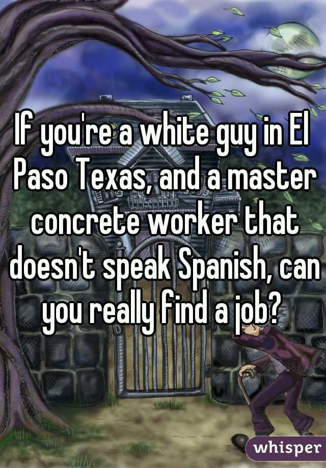 If you're a white guy in El Paso Texas, and a master concrete worker that doesn't speak Spanish, can you really find a job? 