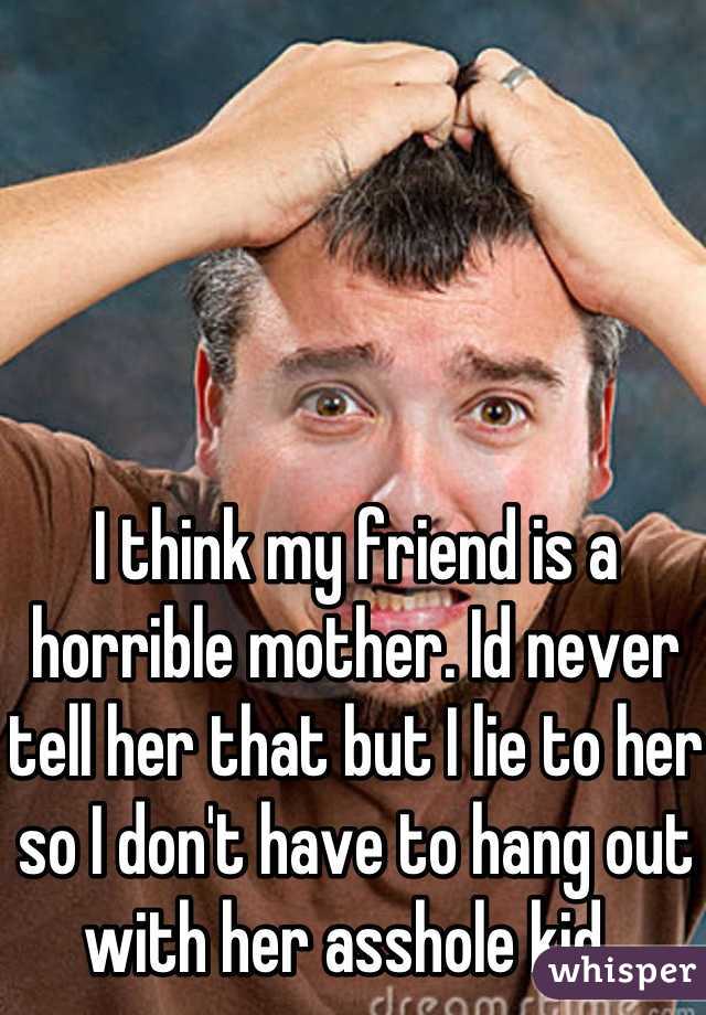 I think my friend is a horrible mother. Id never tell her that but I lie to her so I don't have to hang out with her asshole kid. 