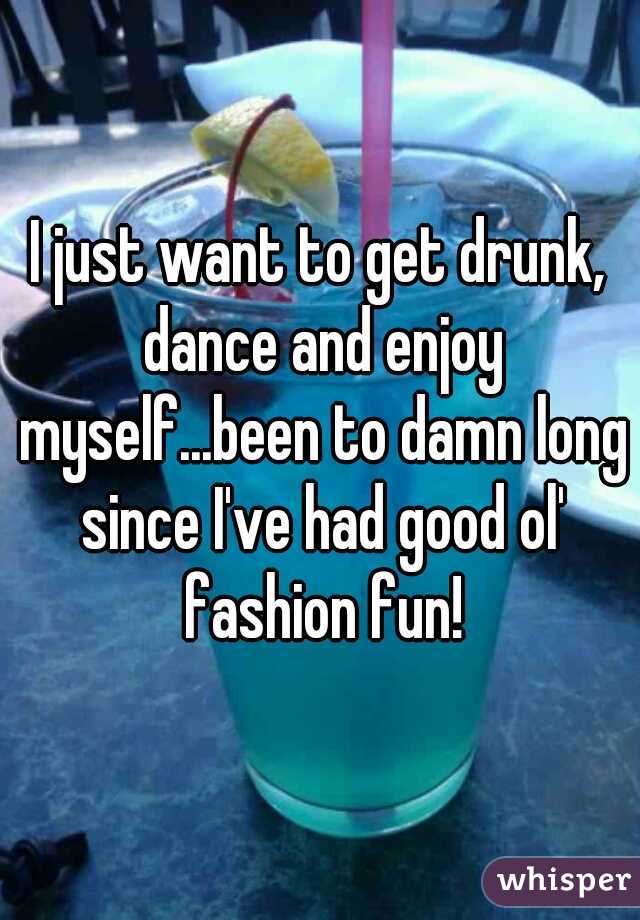 I just want to get drunk, dance and enjoy myself...been to damn long since I've had good ol' fashion fun!