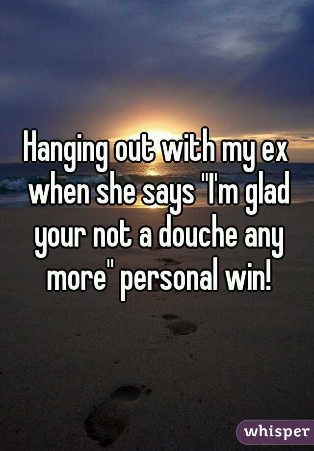 Hanging out with my ex when she says "I'm glad your not a douche any more" personal win!