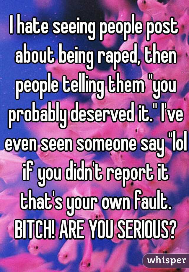 I hate seeing people post about being raped, then people telling them "you probably deserved it." I've even seen someone say "lol if you didn't report it that's your own fault. BITCH! ARE YOU SERIOUS?
