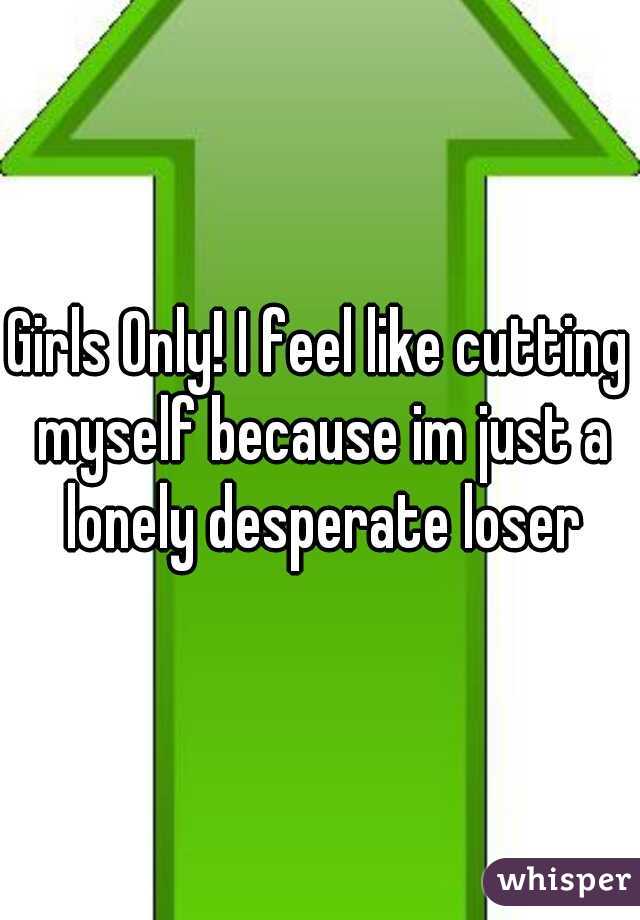 Girls Only! I feel like cutting myself because im just a lonely desperate loser