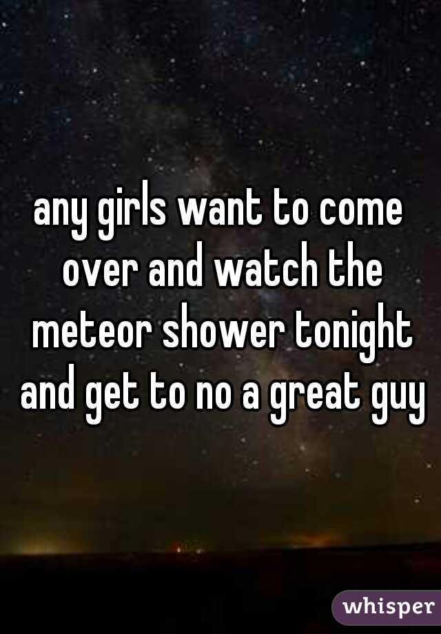 any girls want to come over and watch the meteor shower tonight and get to no a great guy