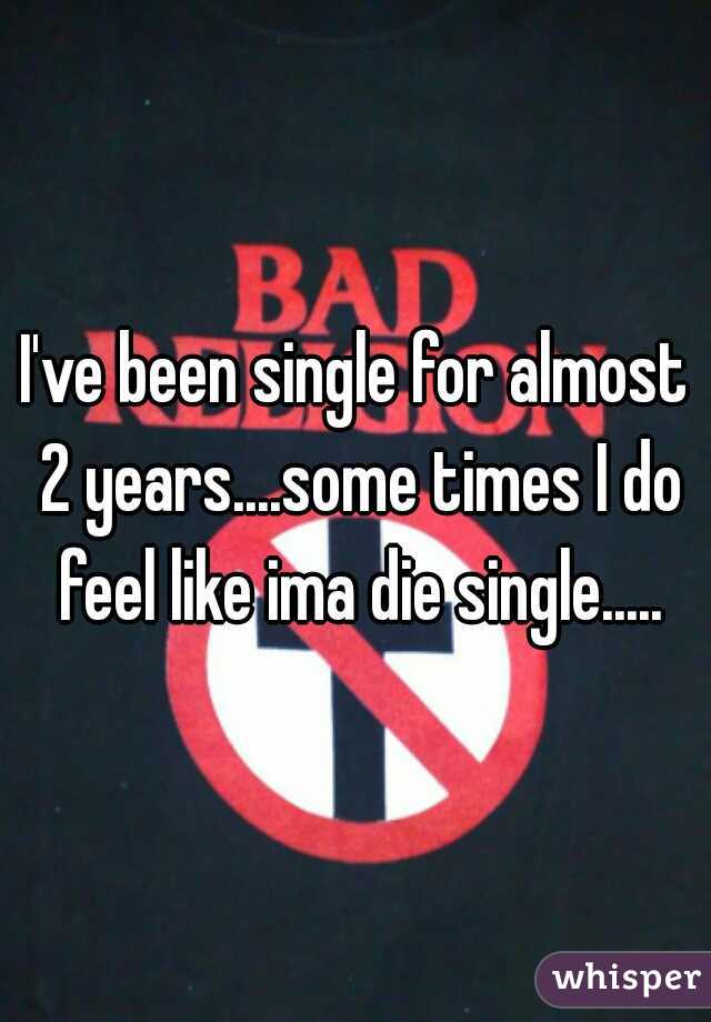 I've been single for almost 2 years....some times I do feel like ima die single.....