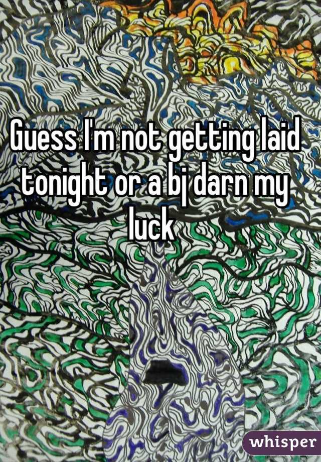 Guess I'm not getting laid tonight or a bj darn my luck 