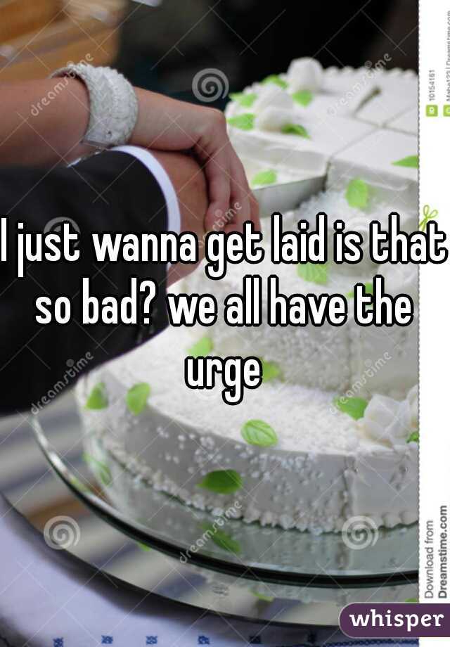 I just wanna get laid is that so bad? we all have the  urge 